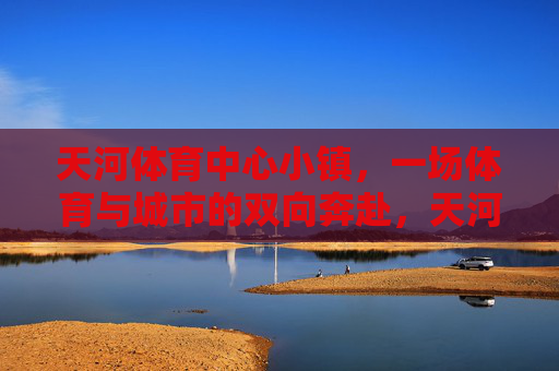 天河体育中心小镇，一场体育与城市的双向奔赴，天河体育中心小镇，体育与城市的双向奔赴