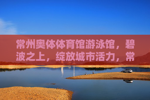 常州奥体体育馆游泳馆，碧波之上，绽放城市活力，常州奥体游泳馆，碧波之上绽放城市活力