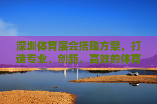 深圳体育展会搭建方案，打造专业、创新、高效的体育产业交流平台，深圳体育展会搭建方案，打造专业创新高效的体育产业交流平台