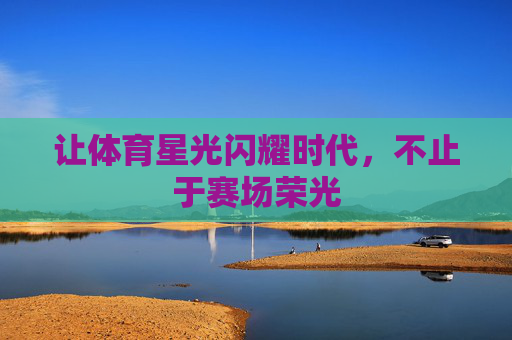 让体育星光闪耀时代,不止于赛场荣光 让体育星光闪耀时代,不止于赛场荣光