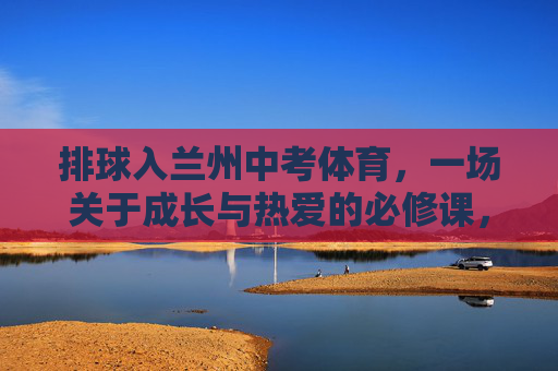 排球入兰州中考体育,一场关于成长与热爱的必修课,排球入兰州中考体育,成长与热爱的必修课 排球入兰州中考体育,一场关于成长与热爱的必修课,排球入兰州中考体育,成长与热爱的必修课