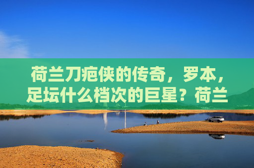 荷兰刀疤侠的传奇，罗本，足坛什么档次的巨星？荷兰刀疤侠罗本，足坛传奇巨星的档次