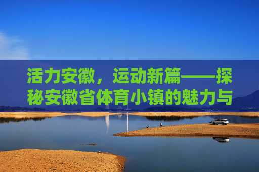 活力安徽,运动新篇——探秘安徽省体育小镇的魅力与发展,安徽体育小镇,活力运动魅力与发展新篇 活力安徽,运动新篇——探秘安徽省体育小镇的魅力与发展,安徽体育小镇,活力运动魅力与发展新篇