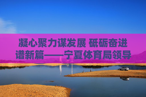 凝心聚力谋发展 砥砺奋进谱新篇——宁夏体育局领导班子引领体育事业高质量发展纪实,宁夏体育局领导班子凝心聚力引领体育事业高质量发展 凝心聚力谋发展 砥砺奋进谱新篇——宁夏体育局领导班子引领体育事业高质量发展纪实,宁夏体育局领导班子凝心聚力引领体育事业高质量发展