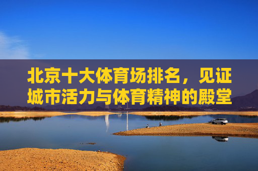 北京十大体育场排名,见证城市活力与体育精神的殿堂,北京十大体育场,城市活力与体育精神的殿堂 北京十大体育场排名,见证城市活力与体育精神的殿堂,北京十大体育场,城市活力与体育精神的殿堂