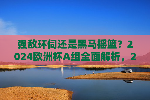 强敌环伺还是黑马摇篮?2024欧洲杯A组全面解析,2024欧洲杯A组,强敌环伺还是黑马摇篮? 强敌环伺还是黑马摇篮?2024欧洲杯A组全面解析,2024欧洲杯A组,强敌环伺还是黑马摇篮?