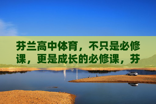 芬兰高中体育,不只是必修课,更是成长的必修课,芬兰高中体育,不止是必修课,更是成长的必修课 芬兰高中体育,不只是必修课,更是成长的必修课,芬兰高中体育,不止是必修课,更是成长的必修课