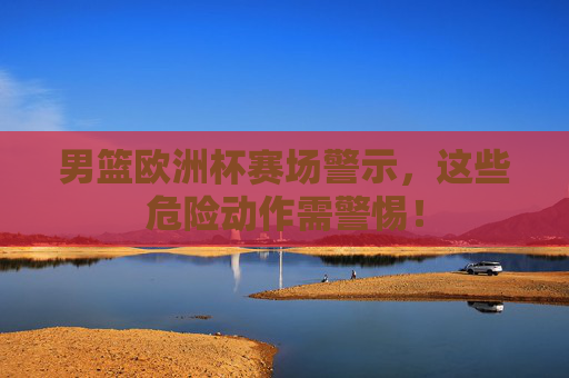 男篮欧洲杯赛场警示，这些危险动作需警惕！