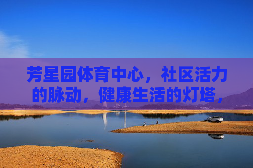 芳星园体育中心,社区活力的脉动,健康生活的灯塔,芳星园体育中心,社区活力脉动与健康生活灯塔 芳星园体育中心,社区活力的脉动,健康生活的灯塔,芳星园体育中心,社区活力脉动与健康生活灯塔