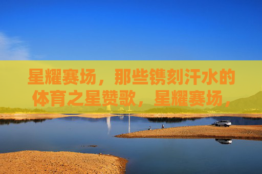 星耀赛场,那些镌刻汗水的体育之星赞歌,星耀赛场,汗水镌刻体育之星赞歌 星耀赛场,那些镌刻汗水的体育之星赞歌,星耀赛场,汗水镌刻体育之星赞歌