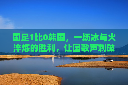 国足1比0韩国，一场冰与火淬炼的胜利，让国歌声刺破夜空，国足1-0韩国，冰火淬炼，国歌声刺破夜空