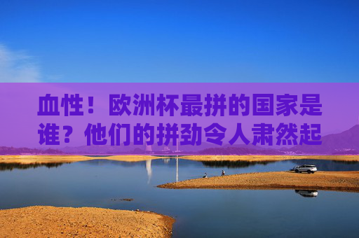 血性!欧洲杯最拼的国家是谁?他们的拼劲令人肃然起敬,欧洲杯最拼国家,血性拼劲令人肃然起敬 血性!欧洲杯最拼的国家是谁?他们的拼劲令人肃然起敬,欧洲杯最拼国家,血性拼劲令人肃然起敬