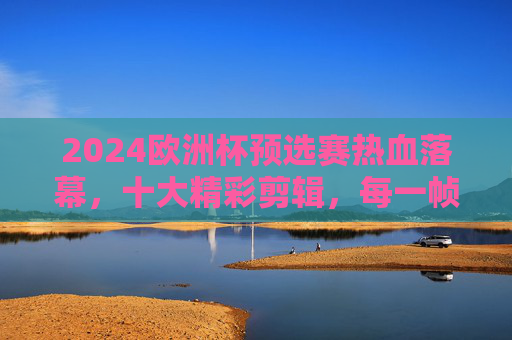 2024欧洲杯预选赛热血落幕,十大精彩剪辑,每一帧都是足球的浪漫,2024欧洲杯预选赛落幕,十大热血剪辑,每一帧都是足球浪漫 2024欧洲杯预选赛热血落幕,十大精彩剪辑,每一帧都是足球的浪漫,2024欧洲杯预选赛落幕,十大热血剪辑,每一帧都是足球浪漫