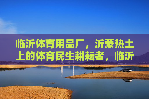 临沂体育用品厂,沂蒙热土上的体育民生耕耘者,临沂体育用品厂,沂蒙热土的体育民生耕耘者 临沂体育用品厂,沂蒙热土上的体育民生耕耘者,临沂体育用品厂,沂蒙热土的体育民生耕耘者