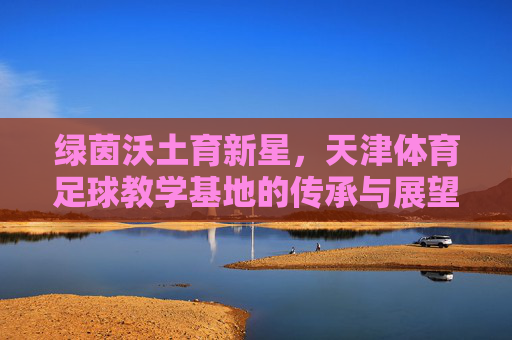 绿茵沃土育新星,天津体育足球教学基地的传承与展望,绿茵沃土育新星,天津体育足球教学基地传承与展望 绿茵沃土育新星,天津体育足球教学基地的传承与展望,绿茵沃土育新星,天津体育足球教学基地传承与展望