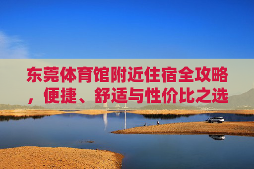 东莞体育馆附近住宿全攻略,便捷、舒适与性价比之选,东莞体育馆附近住宿全攻略,便捷舒适与性价比优选 东莞体育馆附近住宿全攻略,便捷、舒适与性价比之选,东莞体育馆附近住宿全攻略,便捷舒适与性价比优选