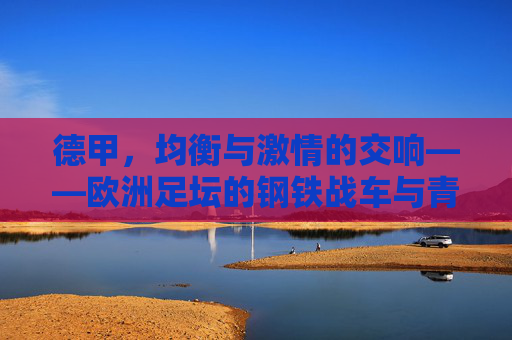 德甲,均衡与激情的交响——欧洲足坛的钢铁战车与青春风暴 德甲,均衡与激情的交响——欧洲足坛的钢铁战车与青春风暴