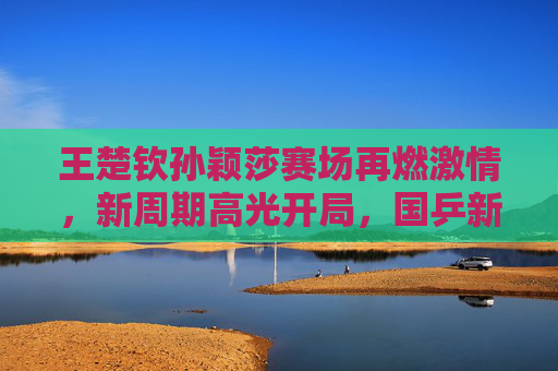 王楚钦孙颖莎赛场再燃激情,新周期高光开局,国乒新生代领跑未来,新周期高光开局 国乒新生代王楚钦孙颖莎领跑未来 王楚钦孙颖莎赛场再燃激情,新周期高光开局,国乒新生代领跑未来,新周期高光开局 国乒新生代王楚钦孙颖莎领跑未来