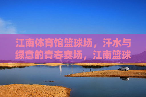 江南体育馆篮球场,汗水与绿意的青春赛场,江南篮球场,汗水浸绿意,青春正飞扬 江南体育馆篮球场,汗水与绿意的青春赛场,江南篮球场,汗水浸绿意,青春正飞扬