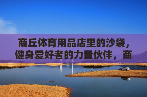 商丘体育用品店里的沙袋,健身爱好者的力量伙伴,商丘体育用品店沙袋,健身爱好者的力量伙伴 商丘体育用品店里的沙袋,健身爱好者的力量伙伴,商丘体育用品店沙袋,健身爱好者的力量伙伴