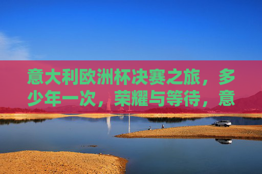 意大利欧洲杯决赛之旅,多少年一次,荣耀与等待,意大利欧洲杯决赛,多少年一遇的荣耀与等待 意大利欧洲杯决赛之旅,多少年一次,荣耀与等待,意大利欧洲杯决赛,多少年一遇的荣耀与等待