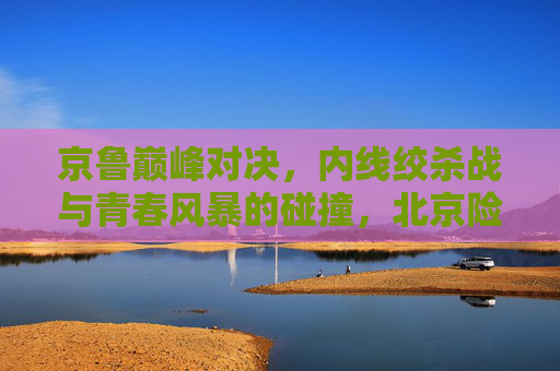 京鲁巅峰对决，内线绞杀战与青春风暴的碰撞，北京险胜山东守住主场，京鲁巅峰对决，内线绞杀战与青春风暴碰撞，北京险胜山东守主场