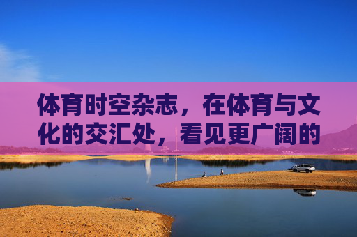 体育时空杂志,在体育与文化的交汇处,看见更广阔的赛场,体育与文化的交汇处,看见更广阔的赛场 体育时空杂志,在体育与文化的交汇处,看见更广阔的赛场,体育与文化的交汇处,看见更广阔的赛场