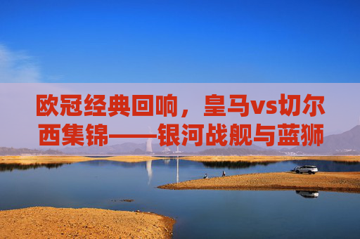 欧冠经典回响,皇马vs切尔西集锦——银河战舰与蓝狮的宿命对决,银河战舰与蓝狮的欧冠宿命对决 欧冠经典回响,皇马vs切尔西集锦——银河战舰与蓝狮的宿命对决,银河战舰与蓝狮的欧冠宿命对决