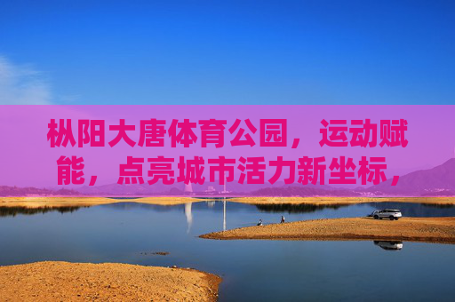 枞阳大唐体育公园,运动赋能,点亮城市活力新坐标,枞阳大唐体育公园,运动赋能点亮城市活力新坐标 枞阳大唐体育公园,运动赋能,点亮城市活力新坐标,枞阳大唐体育公园,运动赋能点亮城市活力新坐标