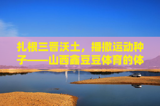 扎根三晋沃土，播撒运动种子——山西鑫豆豆体育的体育育人之路，扎根三晋沃土，播撒体育种子——山西鑫豆豆体育的育人之路