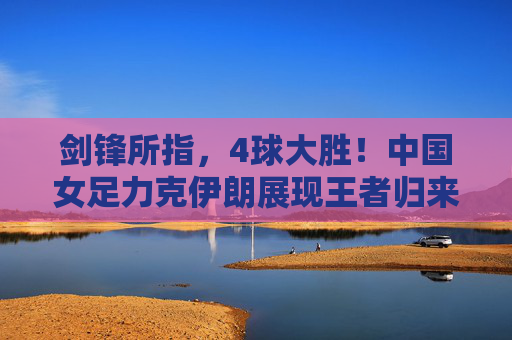 剑锋所指,4球大胜!中国女足力克伊朗展现王者归来之势,剑锋所指,王者归来!中国女足4球大胜伊朗 剑锋所指,4球大胜!中国女足力克伊朗展现王者归来之势,剑锋所指,王者归来!中国女足4球大胜伊朗