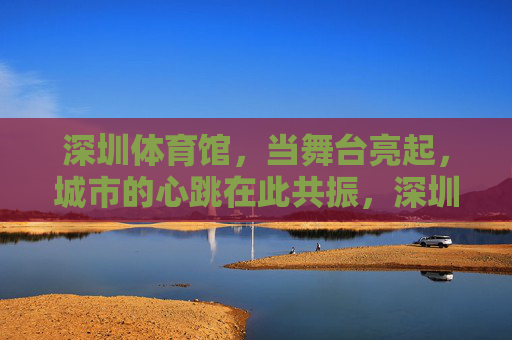深圳体育馆,当舞台亮起,城市的心跳在此共振,深圳体育馆,舞台亮起,城市心跳共振 深圳体育馆,当舞台亮起,城市的心跳在此共振,深圳体育馆,舞台亮起,城市心跳共振