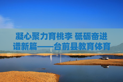 凝心聚力育桃李 砥砺奋进谱新篇——台前县教育体育局发展纪实，凝心聚力育桃李 砥砺奋进谱新篇——台前县教育体育局发展纪实