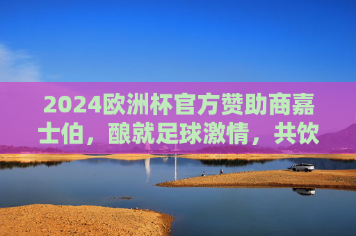 2024欧洲杯官方赞助商嘉士伯，酿就足球激情，共饮胜利时刻
