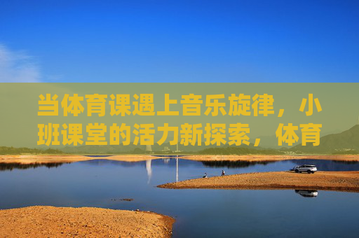当体育课遇上音乐旋律，小班课堂的活力新探索，体育课×音乐旋律，小班课堂活力新探索