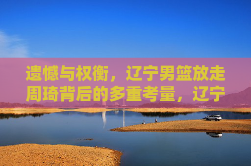 遗憾与权衡,辽宁男篮放走周琦背后的多重考量,辽宁男篮放走周琦,遗憾与权衡下的多重考量 遗憾与权衡,辽宁男篮放走周琦背后的多重考量,辽宁男篮放走周琦,遗憾与权衡下的多重考量