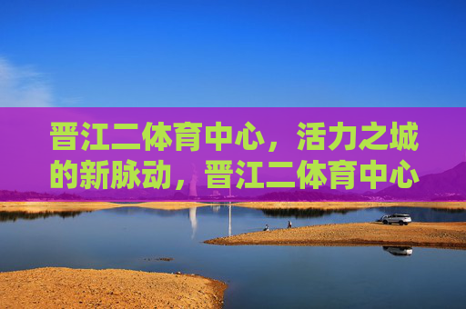 晋江二体育中心,活力之城的新脉动,晋江二体育中心,活力之城的新脉动 晋江二体育中心,活力之城的新脉动,晋江二体育中心,活力之城的新脉动