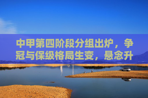中甲第四阶段分组出炉，争冠与保级格局生变，悬念升级，中甲第四阶段分组出炉争冠保级格局生变悬念升级