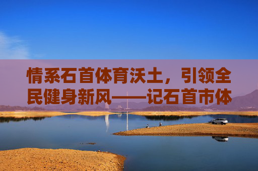 情系石首体育沃土,引领全民健身新风——记石首市体育协会会长李明,情系石首体育沃土,引领全民健身新风 情系石首体育沃土,引领全民健身新风——记石首市体育协会会长李明,情系石首体育沃土,引领全民健身新风