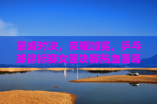 巅峰对决，荣耀加冕，乒乓球锦标赛女团决赛热血落幕，巅峰对决荣耀加冕！乒乓球锦标赛女团决赛热血落幕