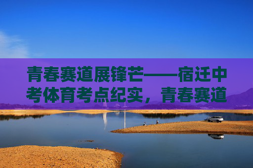 青春赛道展锋芒——宿迁中考体育考点纪实,青春赛道展锋芒——宿迁中考体育纪实 青春赛道展锋芒——宿迁中考体育考点纪实,青春赛道展锋芒——宿迁中考体育纪实