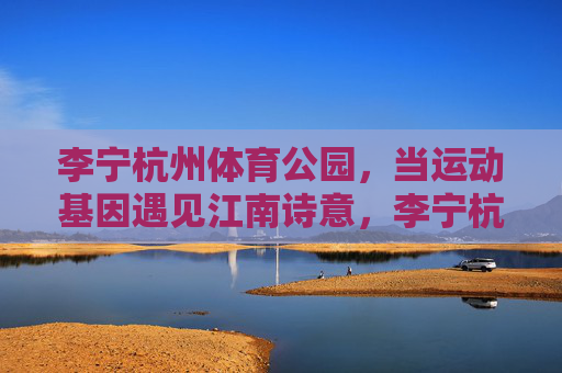 李宁杭州体育公园,当运动基因遇见江南诗意,李宁杭州体育公园,运动基因与江南诗意的邂逅 李宁杭州体育公园,当运动基因遇见江南诗意,李宁杭州体育公园,运动基因与江南诗意的邂逅