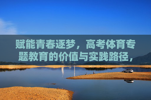 赋能青春逐梦，高考体育专题教育的价值与实践路径，高考体育专题教育赋能青春的价值与实践路径