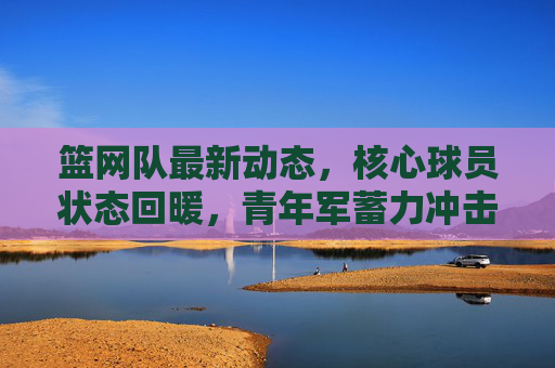 篮网队最新动态,核心球员状态回暖,青年军蓄力冲击季后赛,篮网核心回暖青年军蓄力,剑指季后赛冲击 篮网队最新动态,核心球员状态回暖,青年军蓄力冲击季后赛,篮网核心回暖青年军蓄力,剑指季后赛冲击
