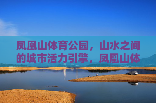 凤凰山体育公园,山水之间的城市活力引擎,凤凰山体育公园,山水之间的城市活力引擎 凤凰山体育公园,山水之间的城市活力引擎,凤凰山体育公园,山水之间的城市活力引擎