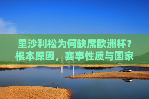里沙利松为何缺席欧洲杯?根本原因,赛事性质与国家队归属,里沙利松缺席欧洲杯,赛事性质与国家队归属的根本原因 里沙利松为何缺席欧洲杯?根本原因,赛事性质与国家队归属,里沙利松缺席欧洲杯,赛事性质与国家队归属的根本原因