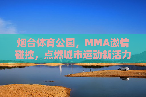 烟台体育公园,MMA激情碰撞,点燃城市运动新活力,烟台体育公园,MMA激情碰撞点燃城市运动新活力 烟台体育公园,MMA激情碰撞,点燃城市运动新活力,烟台体育公园,MMA激情碰撞点燃城市运动新活力