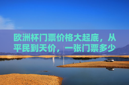 欧洲杯门票价格大起底，从平民到天价，一张门票多少钱？欧洲杯门票价格大起底，从平民到天价，一张多少钱？