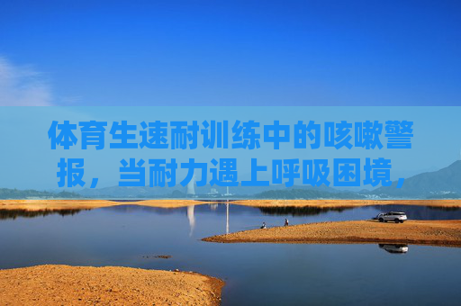 体育生速耐训练中的咳嗽警报,当耐力遇上呼吸困境,速耐训练中的咳嗽警报,体育生耐力与呼吸困境 体育生速耐训练中的咳嗽警报,当耐力遇上呼吸困境,速耐训练中的咳嗽警报,体育生耐力与呼吸困境