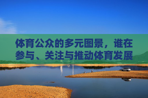 体育公众的多元图景,谁在参与、关注与推动体育发展?体育公众的多元图景,参与、关注与推动的力量 体育公众的多元图景,谁在参与、关注与推动体育发展?体育公众的多元图景,参与、关注与推动的力量